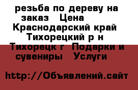резьба по дереву на заказ › Цена ­ 700 - Краснодарский край, Тихорецкий р-н, Тихорецк г. Подарки и сувениры » Услуги   